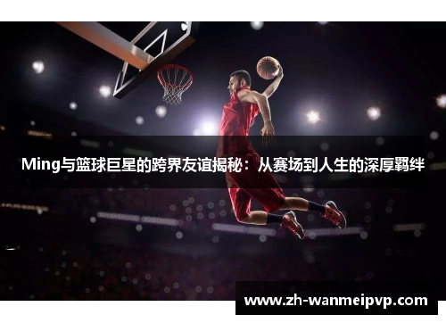 Ming与篮球巨星的跨界友谊揭秘：从赛场到人生的深厚羁绊