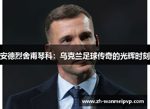 安德烈舍甫琴科：乌克兰足球传奇的光辉时刻